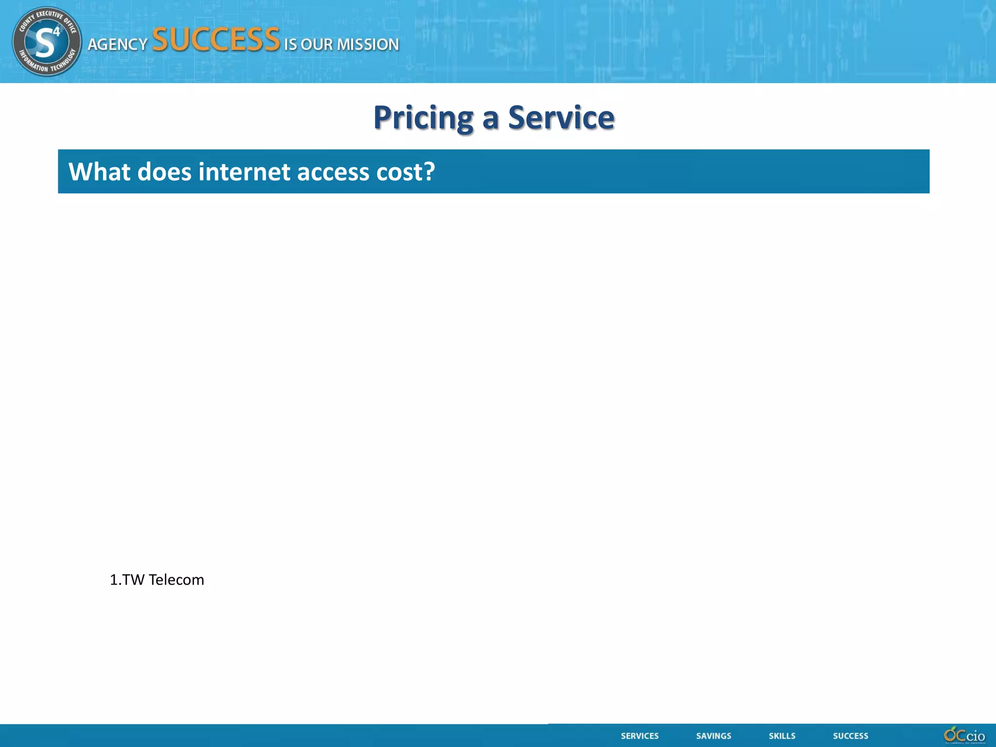 Pricing a Service
 What does internet access cost?
Hardware:                                                 •Redundant Core Switches Maintenance Contract HW and SW)
•Redundant Firewalls                                      •Content Filtering Maintenance Contract
•Redundant Routers                                        •County ARIN IP and BGP AS Services
•Redundant Core Switches
•IPS / IDS Hardware                                       Depreciation:
•Monitoring (Orion) Servers                               •Firewalls - Hardware and software Depreciation associated
•Content Filtering Appliances                             •Routers - Hardware and software Depreciation associated
•Content Filtering Report Servers                         •Core Switches - Hardware and software Depreciation associated
•DNS Servers                                              •Monitoring - Hardware and software Depreciation associated
                                                          •Content Filtering - Hardware and software Depreciation associated
Software:
•Firewall Security Software licensing                     Other CEOIT Services:
•Content Filtering Software licensing & Report Services   •Contracts & Procurement Management
•Orion Monitoring Software licensing                      •Resource Management
•DNS Software (Unix and Wintel)                           •Financial and Cost, Budget Analysis
                                                          •Billing Processing
Data Center Facilities
                                                          Labor:
Contracts:                                                •Network Engineering Labor
•Redundant Internet Service Providers:                    •Security Engineering Labor
        1.TW Telecom                                      •Availability Management Analysis
        2.VPLS (this is a fail-over service)              •Capacity Management Analysis
•IPS / IDS monitoring Service                             •Incident Management (Service Desk)
•Redundant WAN Circuit Contracts                          •Change Management
•Redundant Firewall Maintenance Contract (HW and SW)      •Management
•Redundant Routers Maintenance Contract HW and SW)
 
