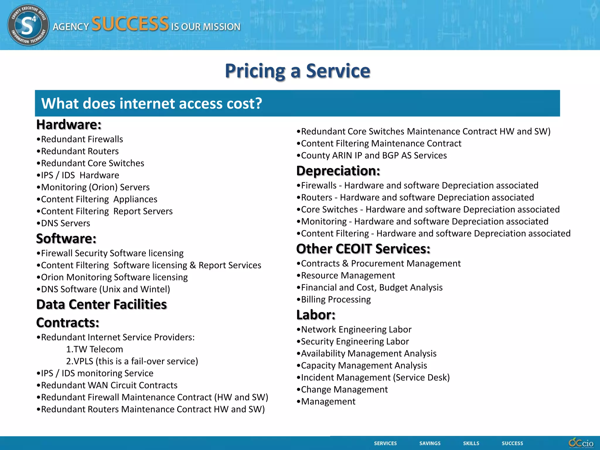 Pricing a Service
 What does internet access cost?
Hardware:                                                 •Redundant Core Switches Maintenance Contract HW and SW)
•Redundant Firewalls                                      •Content Filtering Maintenance Contract
•Redundant Routers                                        •County ARIN IP and BGP AS Services
•Redundant Core Switches
•IPS / IDS Hardware                                       Depreciation:
•Monitoring (Orion) Servers                               •Firewalls - Hardware and software Depreciation associated
•Content Filtering Appliances                             •Routers - Hardware and software Depreciation associated
•Content Filtering Report Servers                         •Core Switches - Hardware and software Depreciation associated
•DNS Servers                                              •Monitoring - Hardware and software Depreciation associated
                                                          •Content Filtering - Hardware and software Depreciation associated
Software:
•Firewall Security Software licensing                     Other CEOIT Services:
•Content Filtering Software licensing & Report Services   •Contracts & Procurement Management
•Orion Monitoring Software licensing                      •Resource Management
•DNS Software (Unix and Wintel)                           •Financial and Cost, Budget Analysis
                                                          •Billing Processing
Data Center Facilities
                                                          Labor:
Contracts:                                                •Network Engineering Labor
•Redundant Internet Service Providers:                    •Security Engineering Labor
        1.TW Telecom                                      •Availability Management Analysis
        2.VPLS (this is a fail-over service)              •Capacity Management Analysis
•IPS / IDS monitoring Service                             •Incident Management (Service Desk)
•Redundant WAN Circuit Contracts                          •Change Management
•Redundant Firewall Maintenance Contract (HW and SW)      •Management
•Redundant Routers Maintenance Contract HW and SW)
 