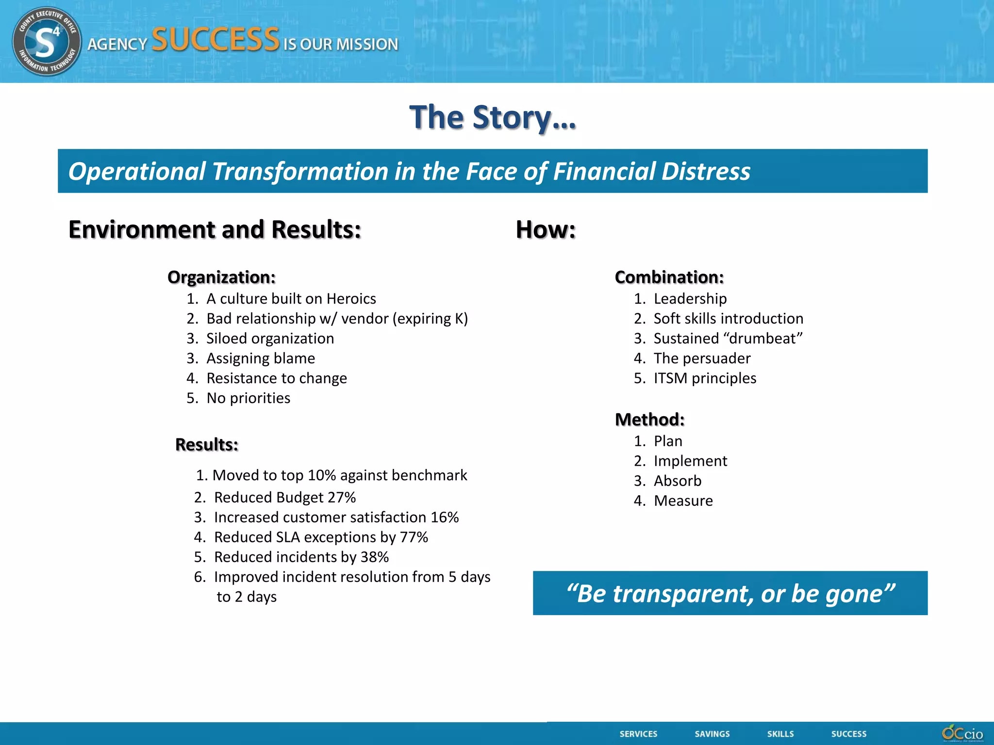 The Story…
Operational Transformation in the Face of Financial Distress

Environment and Results:                                 How:
        Organization:                                           Combination:
          1.   A culture built on Heroics                         1.   Leadership
          2.   Bad relationship w/ vendor (expiring K)            2.   Soft skills introduction
          3.   Siloed organization                                3.   Sustained “drumbeat”
          3.   Assigning blame                                    4.   The persuader
          4.   Resistance to change                               5.   ITSM principles
          5.   No priorities
                                                                Method:
         Results:                                                 1.   Plan
                                                                  2.   Implement
           1. Moved to top 10% against benchmark                  3.   Absorb
           2. Reduced Budget 27%                                  4.   Measure
           3. Increased customer satisfaction 16%
           4. Reduced SLA exceptions by 77%
           5. Reduced incidents by 38%
           6. Improved incident resolution from 5 days
               to 2 days                                    “Be transparent, or be gone”
 