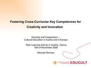 Fostering Cross-Curricular Key Competences for Creativity and Innovation   Diversity and Cooperation –  Cultural Education in Austria and in Europe Peer Learning Activity in Austria, Vienna 10th of November 2008 Michael Wimmer 