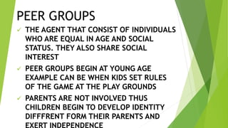 PEER GROUPS
 THE AGENT THAT CONSIST OF INDIVIDUALS
WHO ARE EQUAL IN AGE AND SOCIAL
STATUS. THEY ALSO SHARE SOCIAL
INTEREST
 PEER GROUPS BEGIN AT YOUNG AGE
EXAMPLE CAN BE WHEN KIDS SET RULES
OF THE GAME AT THE PLAY GROUNDS
 PARENTS ARE NOT INVOLVED THUS
CHILDREN BEGIN TO DEVELOP IDENTITY
DIFFFRENT FORM THEIR PARENTS AND
 