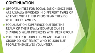 CONTINUATION
OPPORTUNITIES FOR SOCIALISATION SINCE KIDS
ARE USUALLY INVOLVED IN DIFFERENT TYPES OF
ACTIVIES WITH THEIR PEERS THAN THEY DO
WITH THEIR FAMILIES
SOCIALISATION EXPERIENCE OUTSIDE THE
REALM OF THEIR FAMILY EXAMPLE CAN BE
SHARING SIMILAR INTERESTS WITH PEER GROUP
VOLUNTEER TO JOIN THIS MEANS THAT PEER
GROUP DO NOT SELECT WHO TO JOIN BUT
PEOPLE THEMSELVES VOLUNTEER