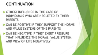 CONTINUATION
GTREAT INFLUENCE IN THE CASE OF
INDIVIDUALS WHO ARE NEGLETED BY THEIR
PARENTS
CAN BE POSITIVE IF THEY SUPPORT THE NORMS
AND VALUE SYSTEMS OF THE PARENTS
CAN BE NEGATIVE IF THEY EXERT PRESSURE
THAT INFLUENCE THE NORMS, VALUE SYSTEM
AND VIEW OF LIFE NEGATIVELY
