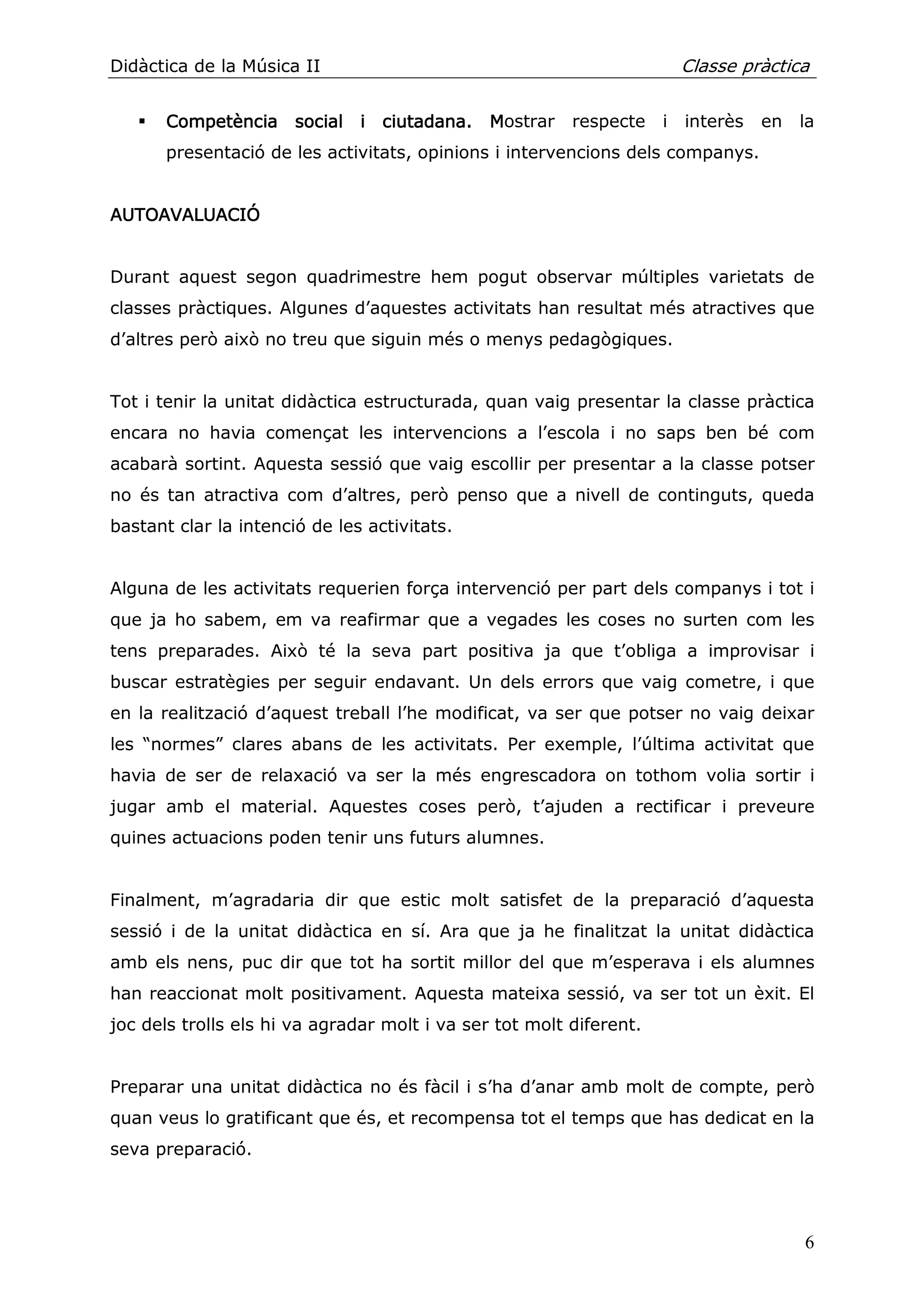 Didàctica de la Música II                                                Classe pràctica


       Competència social i ciutadana. Mostrar
                   social                                respecte    i   interès   en   la
       presentació de les activitats, opinions i intervencions dels companys.


AUTOAVALUACIÓ
AUTOAVALUACIÓ


Durant aquest segon quadrimestre hem pogut observar múltiples varietats de
classes pràctiques. Algunes d’aquestes activitats han resultat més atractives que
d’altres però això no treu que siguin més o menys pedagògiques.


Tot i tenir la unitat didàctica estructurada, quan vaig presentar la classe pràctica
encara no havia començat les intervencions a l’escola i no saps ben bé com
acabarà sortint. Aquesta sessió que vaig escollir per presentar a la classe potser
no és tan atractiva com d’altres, però penso que a nivell de continguts, queda
bastant clar la intenció de les activitats.


Alguna de les activitats requerien força intervenció per part dels companys i tot i
que ja ho sabem, em va reafirmar que a vegades les coses no surten com les
tens preparades. Això té la seva part positiva ja que t’obliga a improvisar i
buscar estratègies per seguir endavant. Un dels errors que vaig cometre, i que
en la realització d’aquest treball l’he modificat, va ser que potser no vaig deixar
les “normes” clares abans de les activitats. Per exemple, l’última activitat que
havia de ser de relaxació va ser la més engrescadora on tothom volia sortir i
jugar amb el material. Aquestes coses però, t’ajuden a rectificar i preveure
quines actuacions poden tenir uns futurs alumnes.


Finalment, m’agradaria dir que estic molt satisfet de la preparació d’aquesta
sessió i de la unitat didàctica en sí. Ara que ja he finalitzat la unitat didàctica
amb els nens, puc dir que tot ha sortit millor del que m’esperava i els alumnes
han reaccionat molt positivament. Aquesta mateixa sessió, va ser tot un èxit. El
joc dels trolls els hi va agradar molt i va ser tot molt diferent.


Preparar una unitat didàctica no és fàcil i s’ha d’anar amb molt de compte, però
quan veus lo gratificant que és, et recompensa tot el temps que has dedicat en la
seva preparació.




                                                                                        6
 