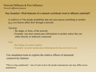 In addition to* the dyadic probability that one actor passes something to another
(pij), two factors affect flow through a network:
Topology
- the shape, or form, of the network
- Example: one actor cannot pass information to another unless they are
either directly or indirectly connected
Time
- the timing of contact matters
- Example: an actor cannot pass information he has not receive yet
*This is a big conditional! – lots of work on how the dyadic transmission rate may differ across
populations.
Key Question: What features of a network contribute most to diffusion potential?
Network Diffusion & Peer Influence
Network diffusion features
Use simulation tools to explore the relative effects of structural
connectivity features
 