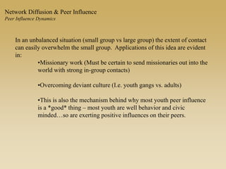 In an unbalanced situation (small group vs large group) the extent of contact
can easily overwhelm the small group. Applications of this idea are evident
in:
•Missionary work (Must be certain to send missionaries out into the
world with strong in-group contacts)
•Overcoming deviant culture (I.e. youth gangs vs. adults)
•This is also the mechanism behind why most youth peer influence
is a *good* thing – most youth are well behavior and civic
minded…so are exerting positive influences on their peers.
Network Diffusion & Peer Influence
Peer Influence Dynamics
 