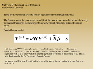 There are two common ways to test for peer associations through networks.
The first estimates the parameters (a and b) of the network autocorrelation model directly,
the second transforms the network into a dyadic model, predicting similarity among
actors.
eb  
XWYY
~)()(
α
Peer influence model:
Network Diffusion & Peer Influence
Peer Influence Dynamics
Note that since WY is a a simple vector -- weighted mean of friends Y -- which can be
constructed and added to your GLM model. That is, multiple Y by a W matrix, and run the
regression with WY as a new variable, and the regression coefficient is an estimate of a. This is
what Doriean calls the QAD estimate of peer influence.
It’s wrong, a will be biased, but it’s often not terribly wrong if most obvious selection factors are
built int0 X
 
