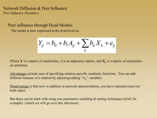 Peer influence through Dyad Models
The model is now expressed at the dyad level as:
ij
k
kkijij eXbAbbY  10
Where Y is a matrix of similarities, A is an adjacency matrix, and Xk is a matrix of similarities
on attributes
Advantages include ease of specifying relation-specific similarity functions. You can add
different features of a relation by adjusting/adding “Aij” variables.
Disadvantage is that now in addition to network autocorrelation, you have repeated cases (on
both sides).
But these can be dealt with using non-parametric modeling & testing techniques (QAP, for
example). (which we will go over this afternoon)
Network Diffusion & Peer Influence
Peer Influence Dynamics
 