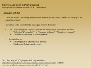 Network Diffusion & Peer Influence
Peer Influence & Health: Current Lit & Controversies
Critiques of C&F
The C&F studies – of obesity, but also other work on the FHS data – turn on the validity of the
causal association.
All turn on some issue of model miss-specification, typically:
• Can’t truly distinguish a network effect from other sources of common influence
• “Selection” (“homophily”) or “Common influence” (“Shared environment”)
• The most strident work in this area (Salizi
• Statistical errors
• Misinterpretation of confidence intervals
• Poorly specified/estimated models
C&H do a nice job of laying out their responses here:
http://jhfowler.ucsd.edu/examining_dynamic_social_networks.pdf and here:
http://www.ncbi.nlm.nih.gov/pmc/articles/PMC2597062/
 