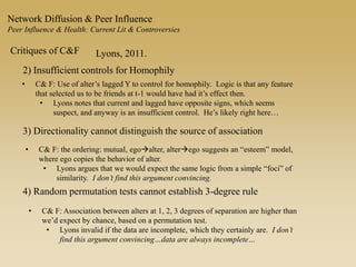 Network Diffusion & Peer Influence
Peer Influence & Health: Current Lit & Controversies
Critiques of C&F Lyons, 2011.
2) Insufficient controls for Homophily
• C& F: Use of alter’s lagged Y to control for homophily. Logic is that any feature
that selected us to be friends at t-1 would have had it’s effect then.
• Lyons notes that current and lagged have opposite signs, which seems
suspect, and anyway is an insufficient control. He’s likely right here…
3) Directionality cannot distinguish the source of association
• C& F: the ordering: mutual, egoalter, alterego suggests an “esteem” model,
where ego copies the behavior of alter.
• Lyons argues that we would expect the same logic from a simple “foci” of
similarity. I don’t find this argument convincing.
4) Random permutation tests cannot establish 3-degree rule
• C& F: Association between alters at 1, 2, 3 degrees of separation are higher than
we’d expect by chance, based on a permutation test.
• Lyons invalid if the data are incomplete, which they certainly are. I don’t
find this argument convincing…data are always incomplete…
 