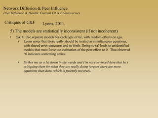 Network Diffusion & Peer Influence
Peer Influence & Health: Current Lit & Controversies
Critiques of C&F Lyons, 2011.
5) The models are statistically inconsistent (if not incoherent)
• C& F: Use separate models for each type of tie, with random effects on ego.
• Lyons notes that these really should be treated as simultaneous equations,
with shared error structures and so forth. Doing so (a) leads to unidentified
models that must force the estimation of the peer effect to 0. That observed
^0 indicates something amiss.
• Strikes me as a bit down in the weeds and I’m not convinced here that he’s
critiquing them for what they are really doing (argues there are more
equations than data, which is patently not true).
 