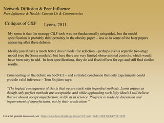 Network Diffusion & Peer Influence
Peer Influence & Health: Current Lit & Controversies
Critiques of C&F Lyons, 2011.
My sense is that the strategy C&F took was not fundamentally misguided, but the model
specification is probably thin; certainly in the obesity paper – less so in some of the later papers
appearing after these debates.
Ideally you’d have a much better direct model for selection – perhaps even a separate two-stage
model (see the Siena module), but here there are very limited observational controls, which would
have been easy to add. In later specifications, they do add fixed effects for ego and still find similar
results.
Commenting on the debate on SocNET – and a related conclusion that only experiments could
provide valid inference – Tom Snijders says:
“The logical consequence of this is that we are stuck with imperfect methods. Lyons argues as
though only perfect methods are acceptable, and while applauding such lofty ideals I still believe
that we should accept imperfection, in life as in science. Progress is made by discussion and
improvement of imperfections, not by their eradication.”
For a full general discussion, see : https://www.lists.ufl.edu/cgi-bin/wa?A2=ind1106&L=SOCNET&P=R11428
 
