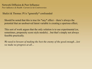 Network Diffusion & Peer Influence
Peer Influence & Health: Current Lit & Controversies
Shalizi & Thomas: PI is *generally* confounded
Should be noted that this is true for *any* effect – there’s always the
potential that an unobserved latent variable is creating a spurious effect;
This sort of work argues that the only solution is to use experimental (or,
sometimes, propensity score style models)…but that’s simply not always
feasible practically.
We need to beware of making the best the enemy of the good enough…lest
we make no progress at all…
 