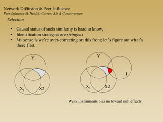 • Causal status of such similarity is hard to know,
• Identification strategies are stringent
• My sense is we’re over-correcting on this front; let’s figure out what’s
there first.
Selection
Network Diffusion & Peer Influence
Peer Influence & Health: Current Lit & Controversies
Y
X1 X2
Weak instruments bias us toward null effects
Y
X1 X2
I
 