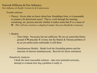 Possible solutions:
• Theory: Given what we know about how friendships form, is it reasonable
to assume a bi-directional cause? That is, work through the meeting,
socializing, etc. process and ask whether it makes sense that Y is a cause of
W. This will not convince a skeptical reader, but you should do it anyway.
• Models:
- Time Order. Necessary but not sufficient. We are on somewhat firmer
ground if W precedes Y in time, but the Shalizi & Thomas problem of
an as-yet-earlier joint confounder is still there.
- Simultaneous Models. Model both the friendship pattern and the
outcome of interest simultaneously. Best bet for direct estimation
•Sensitivity Analysis:
I think the most reasonable solution…take error potential seriously,
attempt to evaluate how big a problem it really is.
Network Diffusion & Peer Influence
Peer Influence & Health: Current Lit & Controversies
 