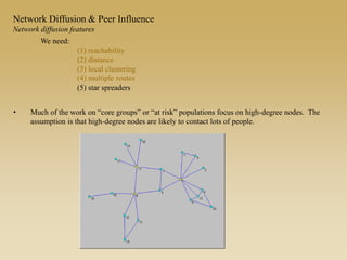 • Much of the work on “core groups” or “at risk” populations focus on high-degree nodes. The
assumption is that high-degree nodes are likely to contact lots of people.
We need:
(1) reachability
(2) distance
(3) local clustering
(4) multiple routes
(5) star spreaders
Network Diffusion & Peer Influence
Network diffusion features
 