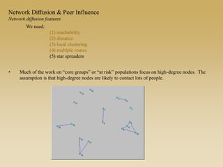 • Much of the work on “core groups” or “at risk” populations focus on high-degree nodes. The
assumption is that high-degree nodes are likely to contact lots of people.
We need:
(1) reachability
(2) distance
(3) local clustering
(4) multiple routes
(5) star spreaders
Network Diffusion & Peer Influence
Network diffusion features
 
