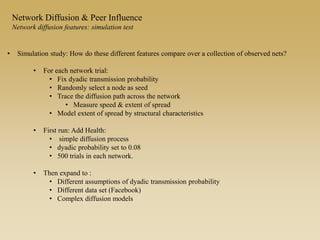 • Simulation study: How do these different features compare over a collection of observed nets?
• For each network trial:
• Fix dyadic transmission probability
• Randomly select a node as seed
• Trace the diffusion path across the network
• Measure speed & extent of spread
• Model extent of spread by structural characteristics
• First run: Add Health:
• simple diffusion process
• dyadic probability set to 0.08
• 500 trials in each network.
• Then expand to :
• Different assumptions of dyadic transmission probability
• Different data set (Facebook)
• Complex diffusion models
Network Diffusion & Peer Influence
Network diffusion features: simulation test
 