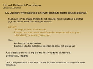 In addition to* the dyadic probability that one actor passes something to another
(pij), two factors affect flow through a network:
Topology
- the shape, or form, of the network
- Example: one actor cannot pass information to another unless they are
either directly or indirectly connected
Time
- the timing of contact matters
- Example: an actor cannot pass information he has not receive yet
*This is a big conditional! – lots of work on how the dyadic transmission rate may differ across
populations.
Key Question: What features of a network contribute most to diffusion potential?
Network Diffusion & Peer Influence
Relational Dynamics
Use simulation tools to explore the relative effects of structural
connectivity features
 