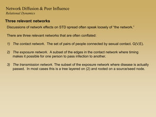 Three relevant networks
Discussions of network effects on STD spread often speak loosely of “the network.”
There are three relevant networks that are often conflated:
1) The contact network. The set of pairs of people connected by sexual contact. G(V,E).
2) The exposure network. A subset of the edges in the contact network where timing
makes it possible for one person to pass infection to another.
3) The transmission network. The subset of the exposure network where disease is actually
passed. In most cases this is a tree layered on (2) and rooted on a source/seed node.
Network Diffusion & Peer Influence
Relational Dynamics
 