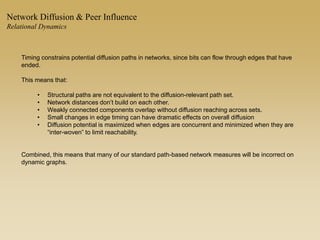 Timing constrains potential diffusion paths in networks, since bits can flow through edges that have
ended.
This means that:
• Structural paths are not equivalent to the diffusion-relevant path set.
• Network distances don’t build on each other.
• Weakly connected components overlap without diffusion reaching across sets.
• Small changes in edge timing can have dramatic effects on overall diffusion
• Diffusion potential is maximized when edges are concurrent and minimized when they are
“inter-woven” to limit reachability.
Combined, this means that many of our standard path-based network measures will be incorrect on
dynamic graphs.
Network Diffusion & Peer Influence
Relational Dynamics
 