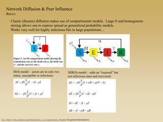 Network Diffusion & Peer Influence
Basics
Classic (disease) diffusion makes use of compartmental models. Large N and homogenous
mixing allows one to express spread as generalized probability models.
Works very well for highly infectious bits in large populations…
SI(S) model – actors are in only two
states, susceptible or infectious.
See: https://wiki.eclipse.org/Introduction_to_Compartment_Models for general introduction.
SIIR(S) model – adds an “exposed” but
not infectious state and recovered.
 