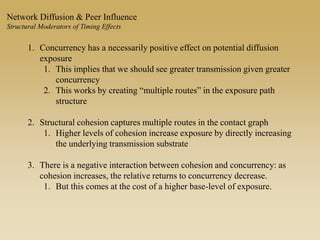 1. Concurrency has a necessarily positive effect on potential diffusion
exposure
1. This implies that we should see greater transmission given greater
concurrency
2. This works by creating “multiple routes” in the exposure path
structure
2. Structural cohesion captures multiple routes in the contact graph
1. Higher levels of cohesion increase exposure by directly increasing
the underlying transmission substrate
3. There is a negative interaction between cohesion and concurrency: as
cohesion increases, the relative returns to concurrency decrease.
1. But this comes at the cost of a higher base-level of exposure.
Network Diffusion & Peer Influence
Structural Moderators of Timing Effects
 