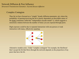 Network Diffusion & Peer Influence
Structural Transmission Dynamics: beyond disease diffusion
Complex Contagion
Thus far we have focused on a “simple” dyadic diffusion parameter, pij, where the
probability of passing/receiving the bit is purely dependent on discordant status of
the dyad, sometimes called the “independent cascade model” (), which suggests a
monotonic relation between the number of times you are exposed through peers.
High exposure could be due to repeated interaction with one person or weak
interaction with many, effectively equating:
Alternative models exist. Under “complex contagion” for example, the likelihood
that I accept the bit that flows through the network depends on the proportion of my
peers that have the bit.
 