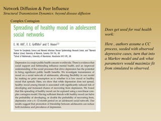 Network Diffusion & Peer Influence
Structural Transmission Dynamics: beyond disease diffusion
Complex Contagion
Does get used for real health
work:
Here , authors assume a CC
process, seeded with observed
depressive cases, turn that into
a Markov model and ask what
parameters would maximize fit
from simulated to observed.
 