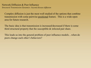 Network Diffusion & Peer Influence
Structural Transmission Dynamics: beyond disease diffusion
Complex diffusion is just the most well studied of the options that combine
transmission with some pairwise positional feature. This is a wide-open
area for future research.
The basic idea is that transmission is increased/decreased if there is some
third structural property that the susceptible & infected pair share.
This leads us into the general problem of peer influence models…when do
peers change each other’s behaviors?
 