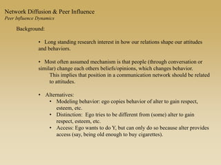 Background:
• Long standing research interest in how our relations shape our attitudes
and behaviors.
• Most often assumed mechanism is that people (through conversation or
similar) change each others beliefs/opinions, which changes behavior.
This implies that position in a communication network should be related
to attitudes.
• Alternatives:
• Modeling behavior: ego copies behavior of alter to gain respect,
esteem, etc.
• Distinction: Ego tries to be different from (some) alter to gain
respect, esteem, etc.
• Access: Ego wants to do Y, but can only do so because alter provides
access (say, being old enough to buy cigarettes).
Network Diffusion & Peer Influence
Peer Influence Dynamics
 