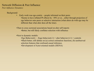 Background:
• Early work was ego-centric – people informed on their peers
•Seems to have inflated PI effects by ~50% or so…either through projection of
ego behavior onto peers or selective interaction (what alters do with ego may be
different than what alter does all the time).
•Then to cross sectional associations based on alter self-reports
•Better, but still likely conflates selection with influence
•Next to dynamic models:
•Ego Behavior(t) ~ f(ego behavior(t-1) + alter behavior (t-1) + controls
•Much better; still debate on (a) correct estimation functions, (b) unobserved
selection features that confound causal inference.
•Development of Actor-oriented models (SIENA)
Network Diffusion & Peer Influence
Peer Influence Dynamics
 