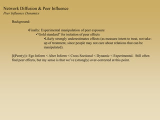 Background:
•Finally: Experimental manipulation of peer exposure
•“Gold standard” for isolation of peer effects
•Likely strongly underestimates effects (as measure intent to treat, not take-
up of treatment, since people may not care about relations that can be
manipulated).
b(Peer(y)): Ego Inform < Alter Inform < Cross Sectional < Dynamic < Experimental. Still often
find peer effects, but my sense is that we’ve (strongly) over-corrected at this point.
Network Diffusion & Peer Influence
Peer Influence Dynamics
 