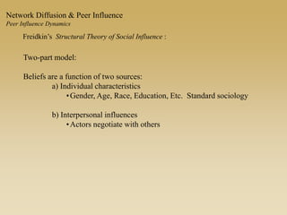 Freidkin’s Structural Theory of Social Influence :
Two-part model:
Beliefs are a function of two sources:
a) Individual characteristics
•Gender, Age, Race, Education, Etc. Standard sociology
b) Interpersonal influences
•Actors negotiate with others
Network Diffusion & Peer Influence
Peer Influence Dynamics
 