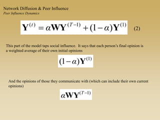 )1()1()(
)1( YWYY αα Tt
 
(2)
This part of the model taps social influence. It says that each person’s final opinion is
a weighted average of their own initial opinions
)1(
)1( Yα
And the opinions of those they communicate with (which can include their own current
opinions)
)1( T
αWY
Network Diffusion & Peer Influence
Peer Influence Dynamics
 