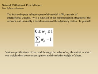 The key to the peer influence part of the model is W, a matrix of
interpersonal weights. W is a function of the communication structure of the
network, and is usually a transformation of the adjacency matrix. In general:
 

j
ij
ij
w
w
1
10
Various specifications of the model change the value of wii, the extent to which
one weighs their own current opinion and the relative weight of alters.
Network Diffusion & Peer Influence
Peer Influence Dynamics
 