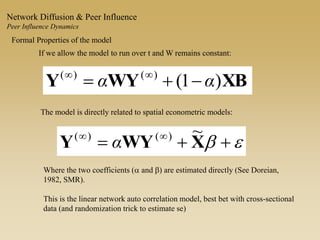 Formal Properties of the model
The model is directly related to spatial econometric models:
If we allow the model to run over t and W remains constant:
XBWYY )1()()(
αα  
eb  
XWYY
~)()(
α
Where the two coefficients (a and b) are estimated directly (See Doreian,
1982, SMR).
This is the linear network auto correlation model, best bet with cross-sectional
data (and randomization trick to estimate se)
Network Diffusion & Peer Influence
Peer Influence Dynamics
 