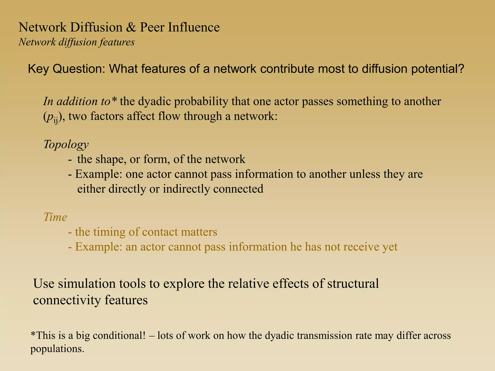 In addition to* the dyadic probability that one actor passes something to another
(pij), two factors affect flow through a network:
Topology
- the shape, or form, of the network
- Example: one actor cannot pass information to another unless they are
either directly or indirectly connected
Time
- the timing of contact matters
- Example: an actor cannot pass information he has not receive yet
*This is a big conditional! – lots of work on how the dyadic transmission rate may differ across
populations.
Key Question: What features of a network contribute most to diffusion potential?
Network Diffusion & Peer Influence
Network diffusion features
Use simulation tools to explore the relative effects of structural
connectivity features
 