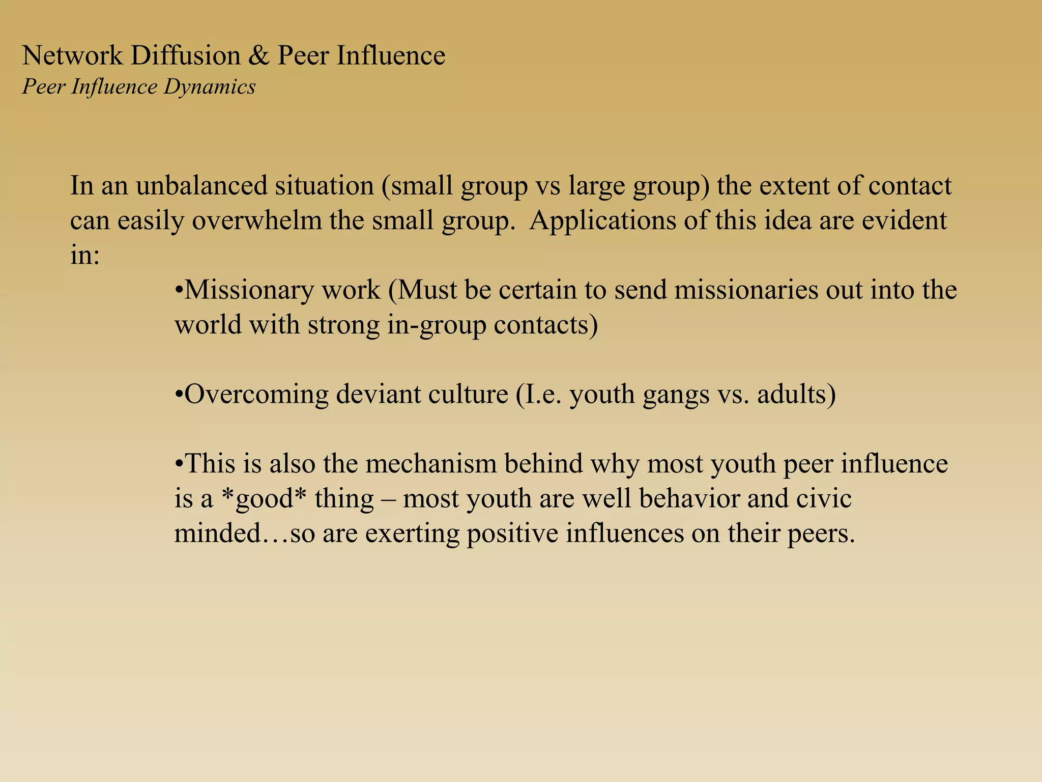 In an unbalanced situation (small group vs large group) the extent of contact
can easily overwhelm the small group. Applications of this idea are evident
in:
•Missionary work (Must be certain to send missionaries out into the
world with strong in-group contacts)
•Overcoming deviant culture (I.e. youth gangs vs. adults)
•This is also the mechanism behind why most youth peer influence
is a *good* thing – most youth are well behavior and civic
minded…so are exerting positive influences on their peers.
Network Diffusion & Peer Influence
Peer Influence Dynamics
 