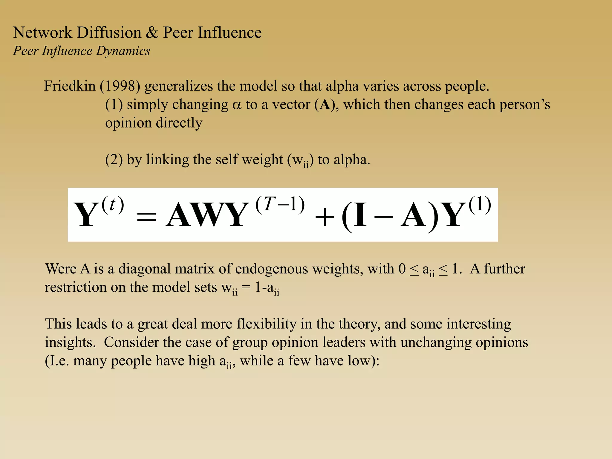 Friedkin (1998) generalizes the model so that alpha varies across people.
(1) simply changing a to a vector (A), which then changes each person’s
opinion directly
(2) by linking the self weight (wii) to alpha.
)1()1()(
)( YAIAWYY  Tt
Were A is a diagonal matrix of endogenous weights, with 0 < aii < 1. A further
restriction on the model sets wii = 1-aii
This leads to a great deal more flexibility in the theory, and some interesting
insights. Consider the case of group opinion leaders with unchanging opinions
(I.e. many people have high aii, while a few have low):
Network Diffusion & Peer Influence
Peer Influence Dynamics
 