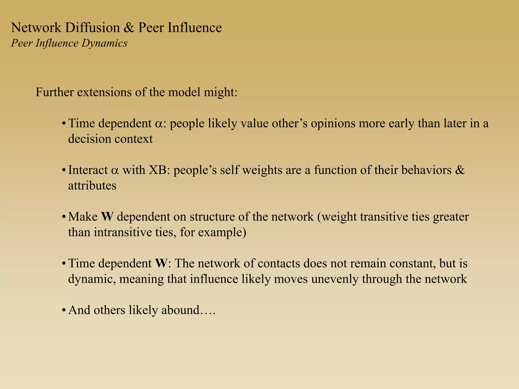 Further extensions of the model might:
• Time dependent a: people likely value other’s opinions more early than later in a
decision context
• Interact a with XB: people’s self weights are a function of their behaviors &
attributes
• Make W dependent on structure of the network (weight transitive ties greater
than intransitive ties, for example)
• Time dependent W: The network of contacts does not remain constant, but is
dynamic, meaning that influence likely moves unevenly through the network
• And others likely abound….
Network Diffusion & Peer Influence
Peer Influence Dynamics
 