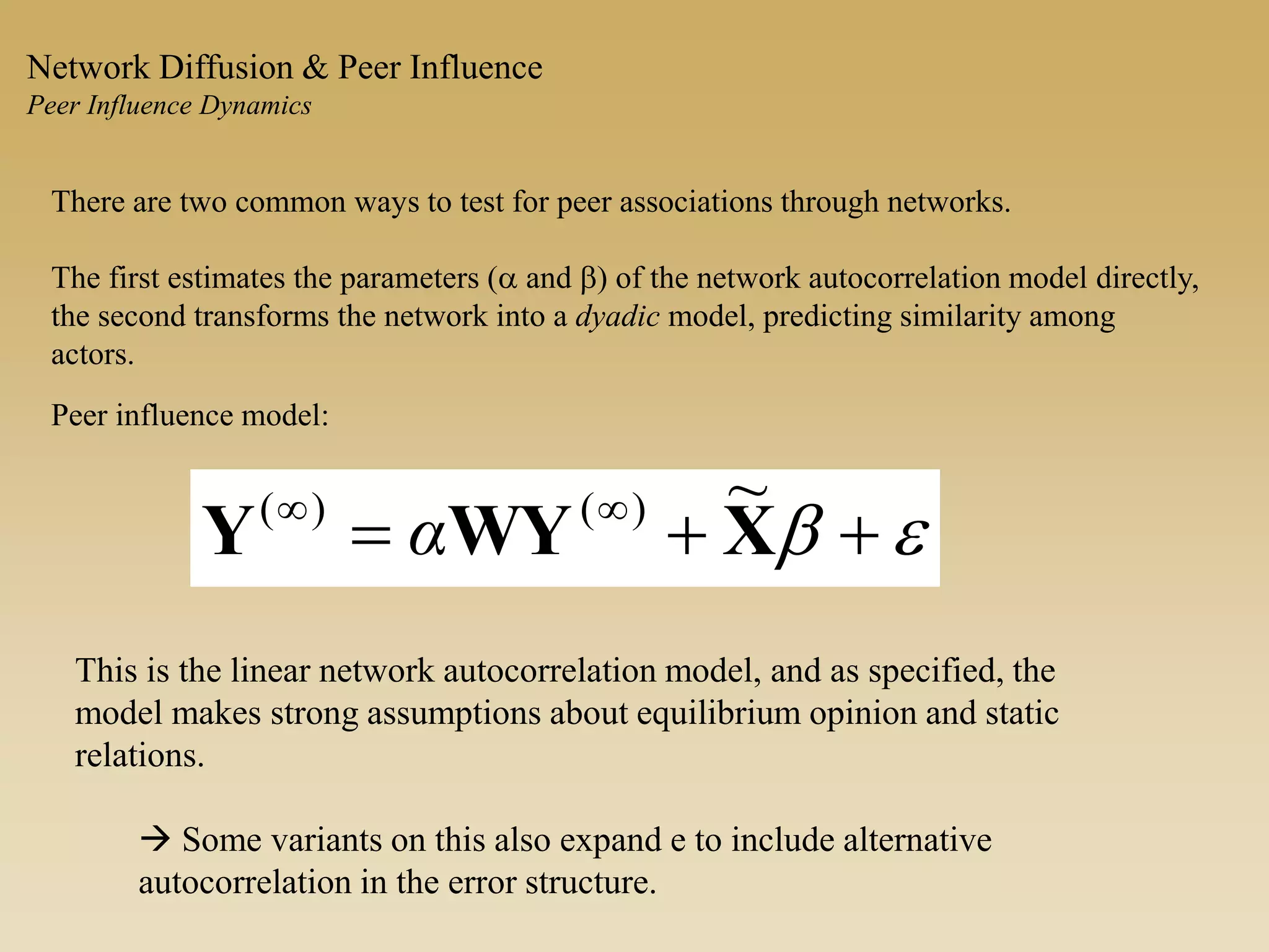 There are two common ways to test for peer associations through networks.
The first estimates the parameters (a and b) of the network autocorrelation model directly,
the second transforms the network into a dyadic model, predicting similarity among
actors.
eb  
XWYY
~)()(
α
Peer influence model:
Network Diffusion & Peer Influence
Peer Influence Dynamics
This is the linear network autocorrelation model, and as specified, the
model makes strong assumptions about equilibrium opinion and static
relations.
 Some variants on this also expand e to include alternative
autocorrelation in the error structure.
 