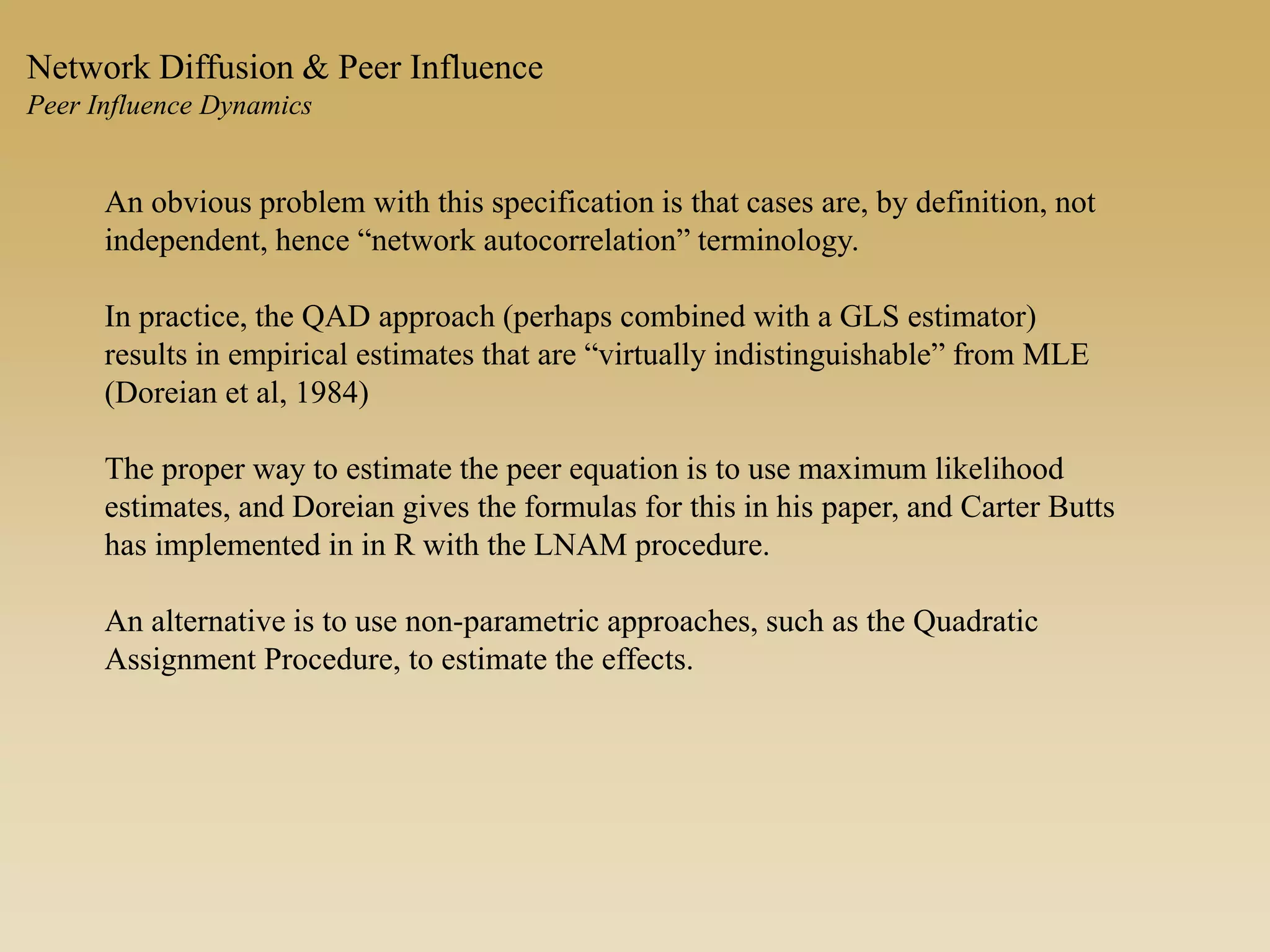 An obvious problem with this specification is that cases are, by definition, not
independent, hence “network autocorrelation” terminology.
In practice, the QAD approach (perhaps combined with a GLS estimator)
results in empirical estimates that are “virtually indistinguishable” from MLE
(Doreian et al, 1984)
The proper way to estimate the peer equation is to use maximum likelihood
estimates, and Doreian gives the formulas for this in his paper, and Carter Butts
has implemented in in R with the LNAM procedure.
An alternative is to use non-parametric approaches, such as the Quadratic
Assignment Procedure, to estimate the effects.
Network Diffusion & Peer Influence
Peer Influence Dynamics
 
