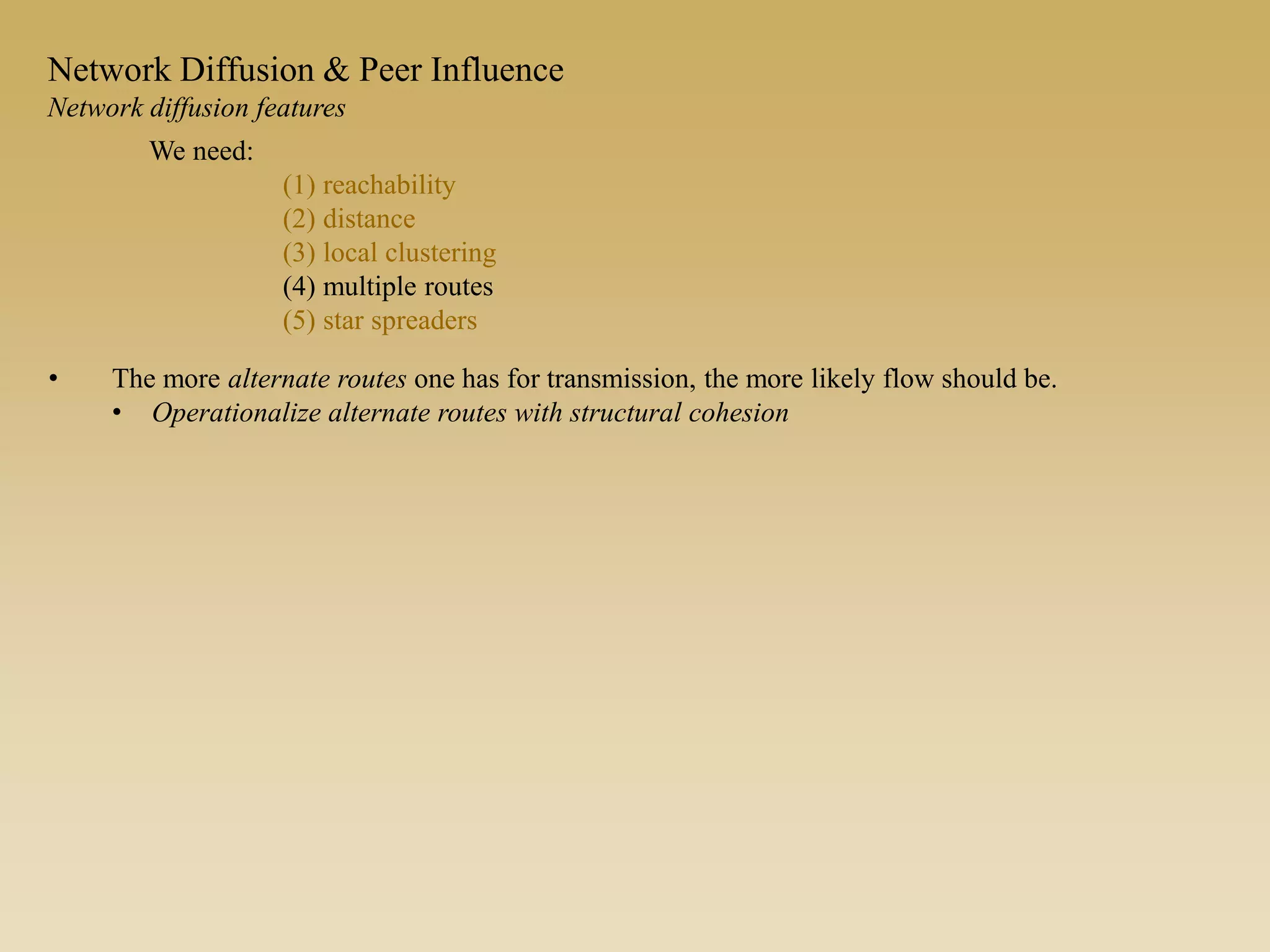 • The more alternate routes one has for transmission, the more likely flow should be.
• Operationalize alternate routes with structural cohesion
We need:
(1) reachability
(2) distance
(3) local clustering
(4) multiple routes
(5) star spreaders
Network Diffusion & Peer Influence
Network diffusion features
 