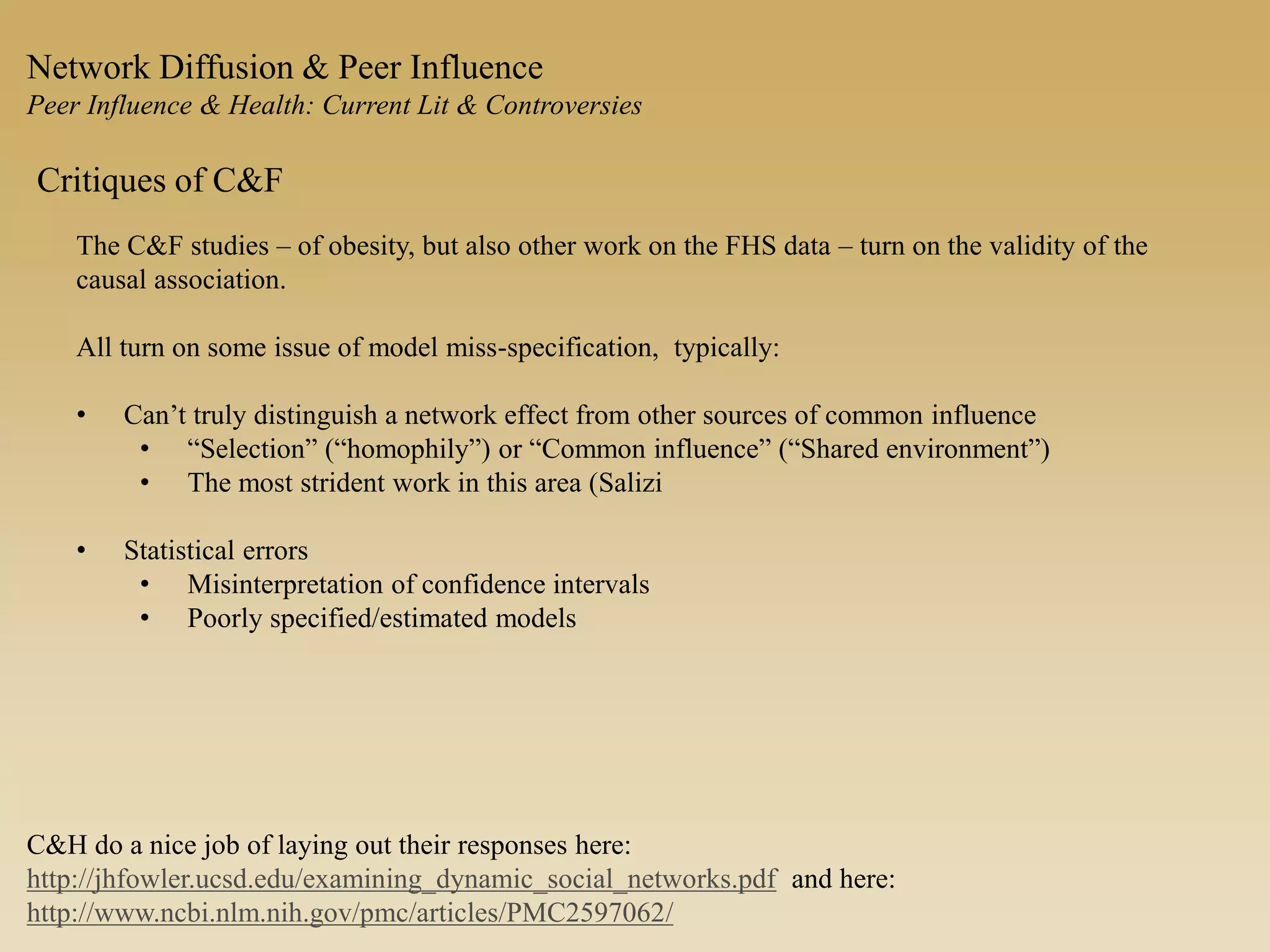 Network Diffusion & Peer Influence
Peer Influence & Health: Current Lit & Controversies
Critiques of C&F
The C&F studies – of obesity, but also other work on the FHS data – turn on the validity of the
causal association.
All turn on some issue of model miss-specification, typically:
• Can’t truly distinguish a network effect from other sources of common influence
• “Selection” (“homophily”) or “Common influence” (“Shared environment”)
• The most strident work in this area (Salizi
• Statistical errors
• Misinterpretation of confidence intervals
• Poorly specified/estimated models
C&H do a nice job of laying out their responses here:
http://jhfowler.ucsd.edu/examining_dynamic_social_networks.pdf and here:
http://www.ncbi.nlm.nih.gov/pmc/articles/PMC2597062/
 