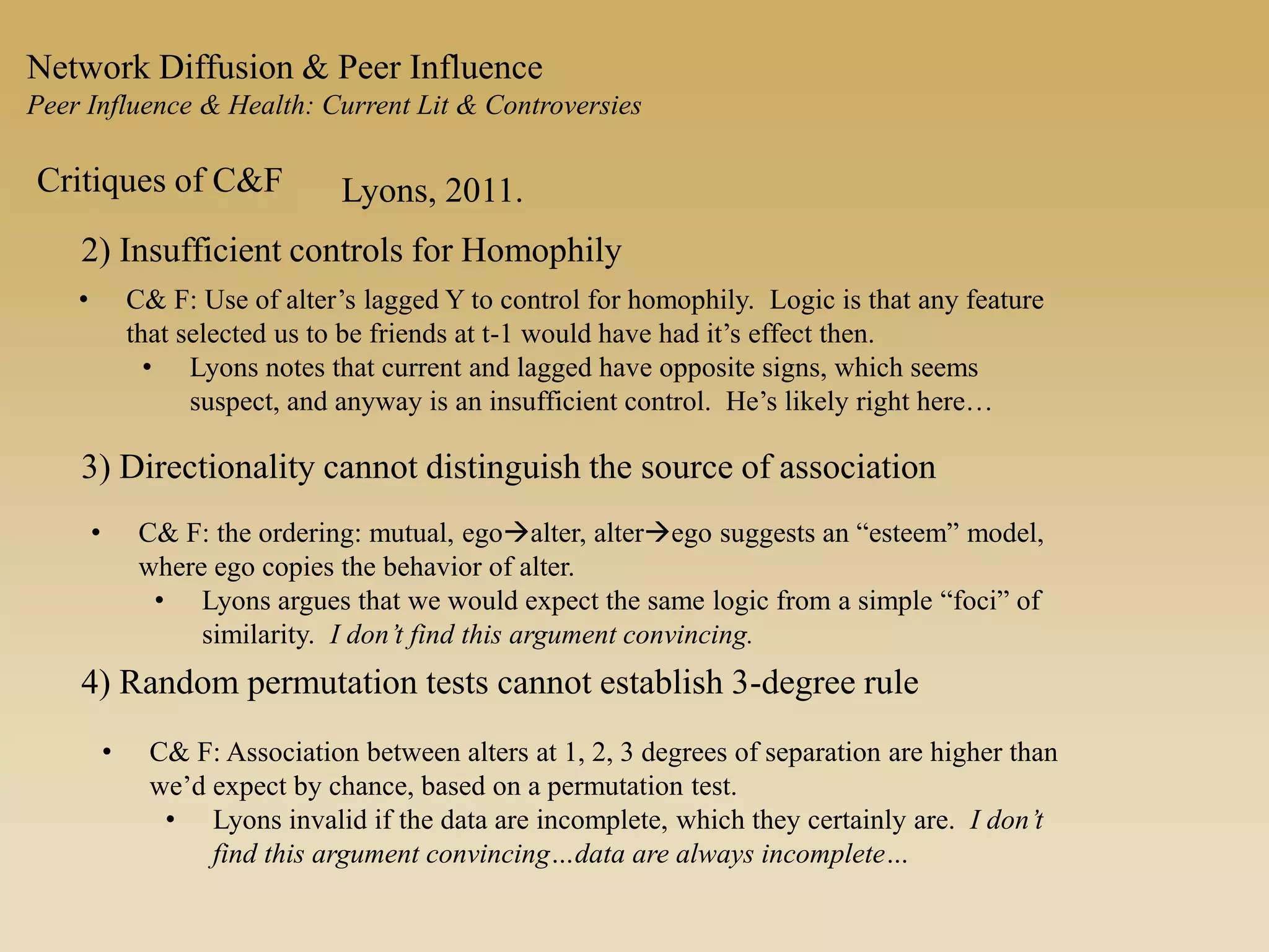 Network Diffusion & Peer Influence
Peer Influence & Health: Current Lit & Controversies
Critiques of C&F Lyons, 2011.
2) Insufficient controls for Homophily
• C& F: Use of alter’s lagged Y to control for homophily. Logic is that any feature
that selected us to be friends at t-1 would have had it’s effect then.
• Lyons notes that current and lagged have opposite signs, which seems
suspect, and anyway is an insufficient control. He’s likely right here…
3) Directionality cannot distinguish the source of association
• C& F: the ordering: mutual, egoalter, alterego suggests an “esteem” model,
where ego copies the behavior of alter.
• Lyons argues that we would expect the same logic from a simple “foci” of
similarity. I don’t find this argument convincing.
4) Random permutation tests cannot establish 3-degree rule
• C& F: Association between alters at 1, 2, 3 degrees of separation are higher than
we’d expect by chance, based on a permutation test.
• Lyons invalid if the data are incomplete, which they certainly are. I don’t
find this argument convincing…data are always incomplete…
 
