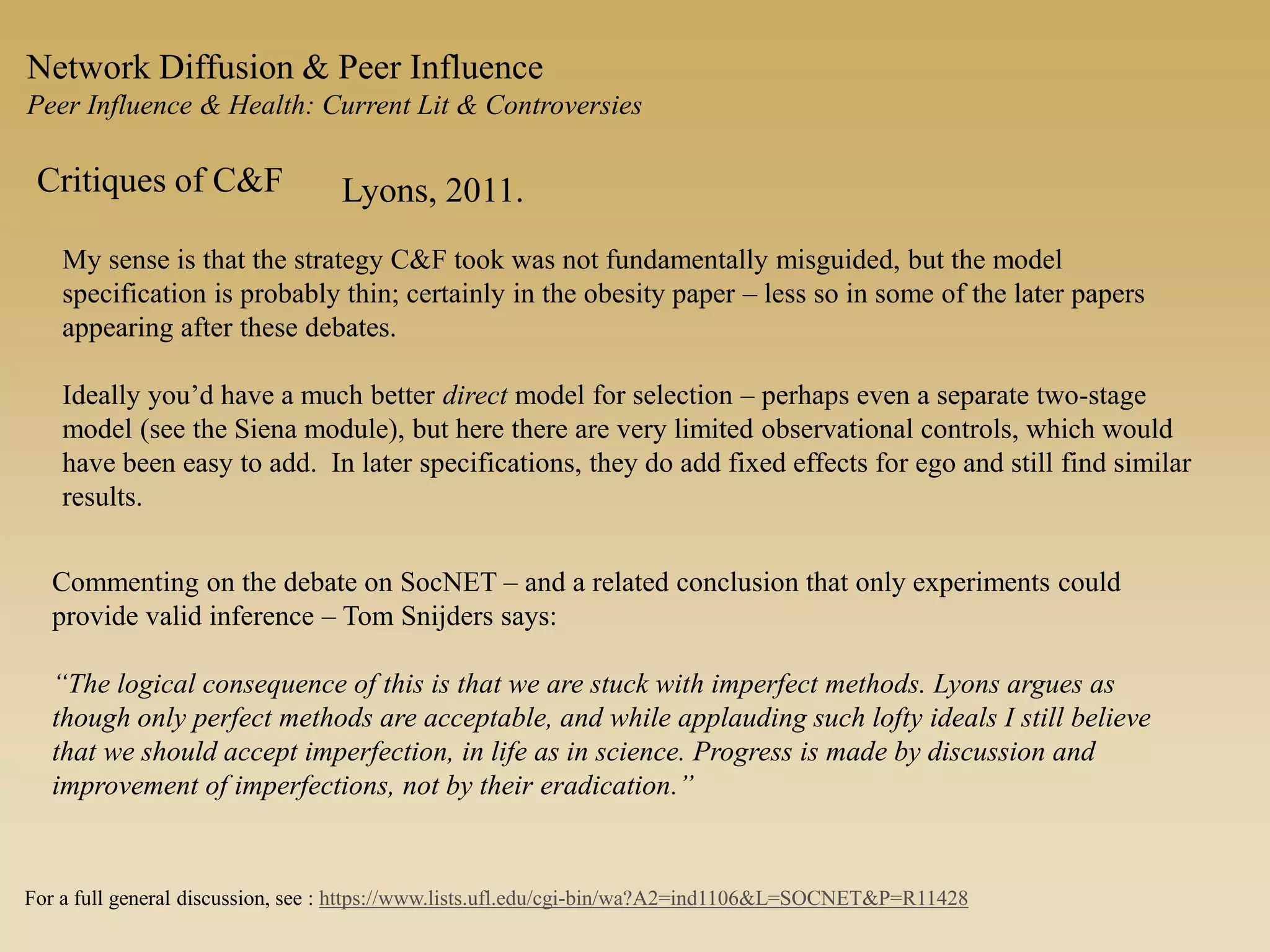 Network Diffusion & Peer Influence
Peer Influence & Health: Current Lit & Controversies
Critiques of C&F Lyons, 2011.
My sense is that the strategy C&F took was not fundamentally misguided, but the model
specification is probably thin; certainly in the obesity paper – less so in some of the later papers
appearing after these debates.
Ideally you’d have a much better direct model for selection – perhaps even a separate two-stage
model (see the Siena module), but here there are very limited observational controls, which would
have been easy to add. In later specifications, they do add fixed effects for ego and still find similar
results.
Commenting on the debate on SocNET – and a related conclusion that only experiments could
provide valid inference – Tom Snijders says:
“The logical consequence of this is that we are stuck with imperfect methods. Lyons argues as
though only perfect methods are acceptable, and while applauding such lofty ideals I still believe
that we should accept imperfection, in life as in science. Progress is made by discussion and
improvement of imperfections, not by their eradication.”
For a full general discussion, see : https://www.lists.ufl.edu/cgi-bin/wa?A2=ind1106&L=SOCNET&P=R11428
 