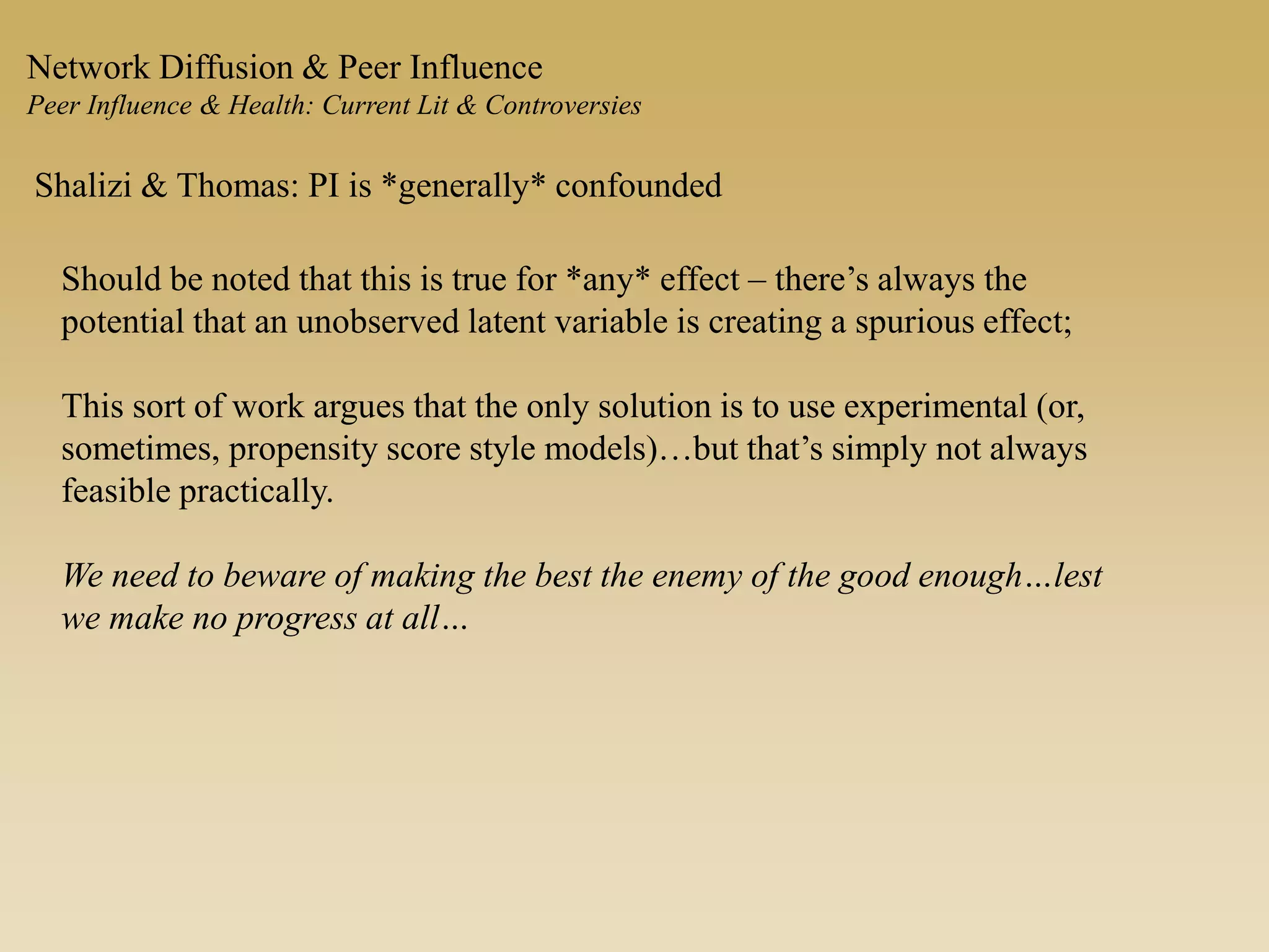 Network Diffusion & Peer Influence
Peer Influence & Health: Current Lit & Controversies
Shalizi & Thomas: PI is *generally* confounded
Should be noted that this is true for *any* effect – there’s always the
potential that an unobserved latent variable is creating a spurious effect;
This sort of work argues that the only solution is to use experimental (or,
sometimes, propensity score style models)…but that’s simply not always
feasible practically.
We need to beware of making the best the enemy of the good enough…lest
we make no progress at all…
 