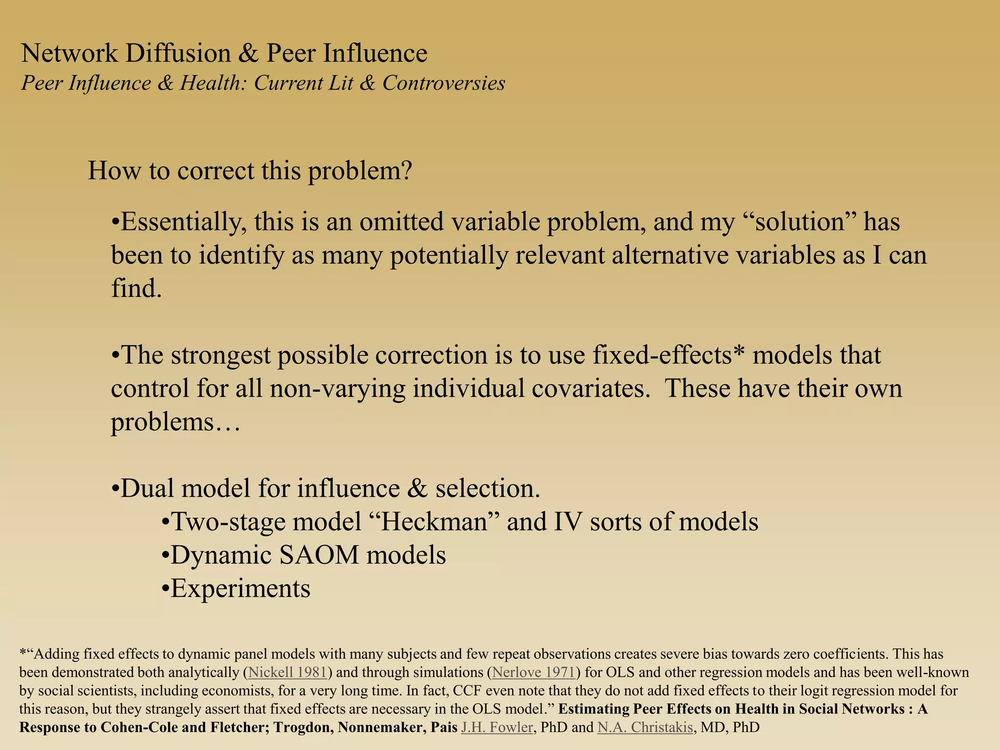 How to correct this problem?
•Essentially, this is an omitted variable problem, and my “solution” has
been to identify as many potentially relevant alternative variables as I can
find.
•The strongest possible correction is to use fixed-effects* models that
control for all non-varying individual covariates. These have their own
problems…
•Dual model for influence & selection.
•Two-stage model “Heckman” and IV sorts of models
•Dynamic SAOM models
•Experiments
Network Diffusion & Peer Influence
Peer Influence & Health: Current Lit & Controversies
*“Adding fixed effects to dynamic panel models with many subjects and few repeat observations creates severe bias towards zero coefficients. This has
been demonstrated both analytically (Nickell 1981) and through simulations (Nerlove 1971) for OLS and other regression models and has been well-known
by social scientists, including economists, for a very long time. In fact, CCF even note that they do not add fixed effects to their logit regression model for
this reason, but they strangely assert that fixed effects are necessary in the OLS model.” Estimating Peer Effects on Health in Social Networks : A
Response to Cohen-Cole and Fletcher; Trogdon, Nonnemaker, Pais J.H. Fowler, PhD and N.A. Christakis, MD, PhD
 