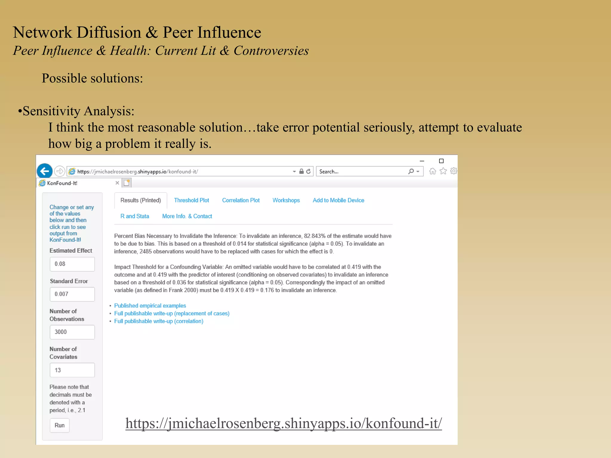 Possible solutions:
•Sensitivity Analysis:
I think the most reasonable solution…take error potential seriously, attempt to evaluate
how big a problem it really is.
Network Diffusion & Peer Influence
Peer Influence & Health: Current Lit & Controversies
https://jmichaelrosenberg.shinyapps.io/konfound-it/
 